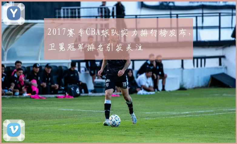 2017赛季CBA球队实力排行榜发布,卫冕冠军排名引发关注