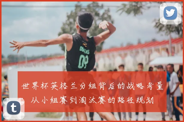 世界杯英格兰分组背后的战略考量:从小组赛到淘汰赛的路径规划