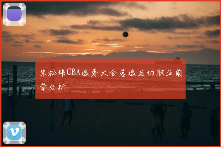 朱松玮CBA选秀大会落选后的职业前景分析