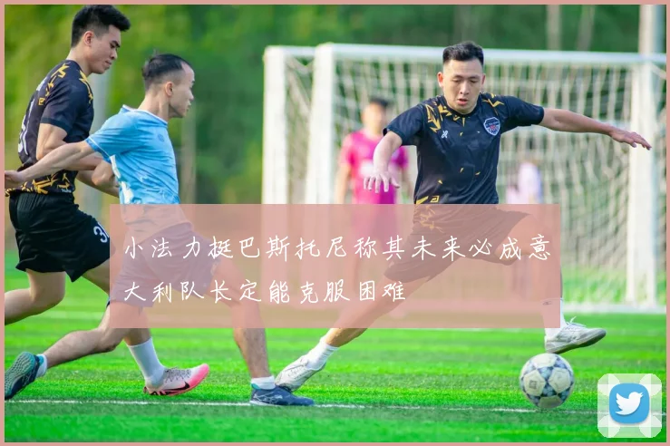 小法力挺巴斯托尼称其未来必成意大利队长定能克服困难