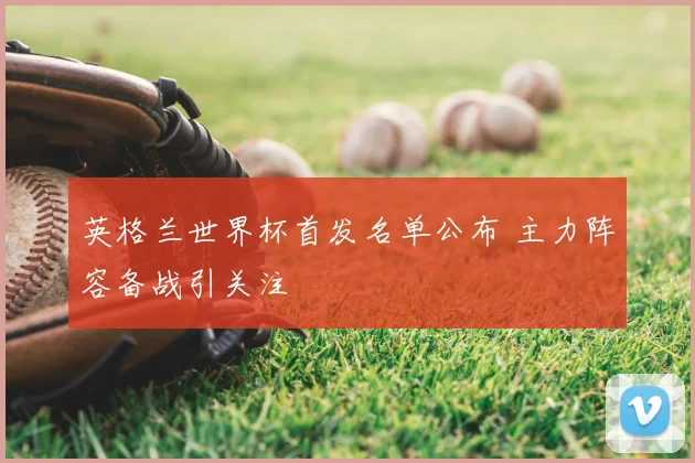 英格兰世界杯首发名单公布 主力阵容备战引关注