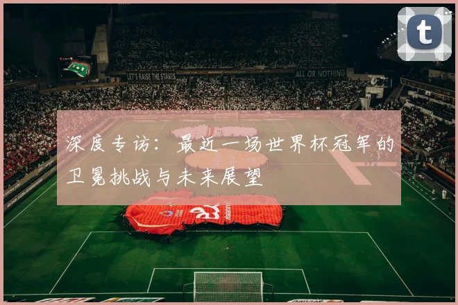 深度专访:最近一场世界杯冠军的卫冕挑战与未来展望