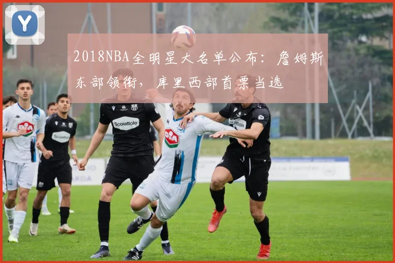 2018NBA全明星大名单公布：詹姆斯东部领衔，库里西部首票当选