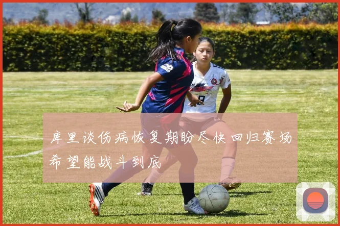 库里谈伤病恢复期盼尽快回归赛场希望能战斗到底