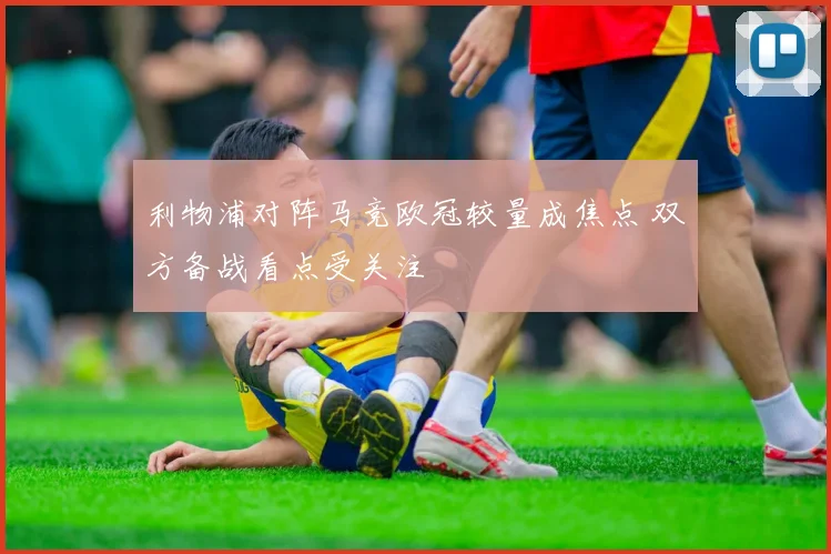 利物浦对阵马竞欧冠较量成焦点 双方备战看点受关注